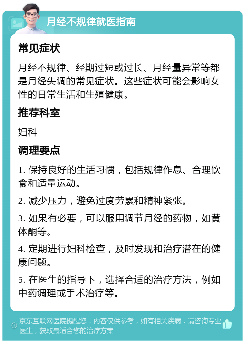 月经不规律就医指南 常见症状 月经不规律、经期过短或过长、月经量异常等都是月经失调的常见症状。这些症状可能会影响女性的日常生活和生殖健康。 推荐科室 妇科 调理要点 1. 保持良好的生活习惯，包括规律作息、合理饮食和适量运动。 2. 减少压力，避免过度劳累和精神紧张。 3. 如果有必要，可以服用调节月经的药物，如黄体酮等。 4. 定期进行妇科检查，及时发现和治疗潜在的健康问题。 5. 在医生的指导下，选择合适的治疗方法，例如中药调理或手术治疗等。