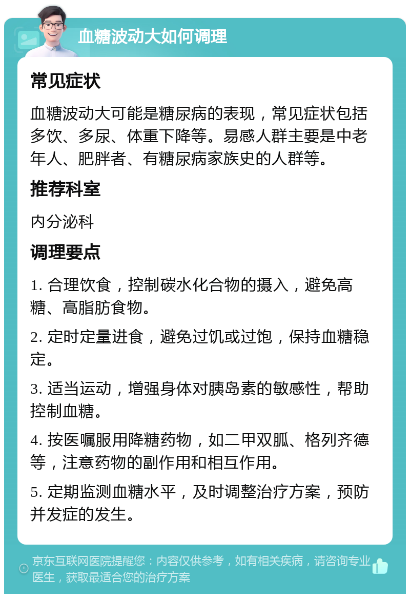 血糖波动大如何调理 常见症状 血糖波动大可能是糖尿病的表现，常见症状包括多饮、多尿、体重下降等。易感人群主要是中老年人、肥胖者、有糖尿病家族史的人群等。 推荐科室 内分泌科 调理要点 1. 合理饮食，控制碳水化合物的摄入，避免高糖、高脂肪食物。 2. 定时定量进食，避免过饥或过饱，保持血糖稳定。 3. 适当运动，增强身体对胰岛素的敏感性，帮助控制血糖。 4. 按医嘱服用降糖药物，如二甲双胍、格列齐德等，注意药物的副作用和相互作用。 5. 定期监测血糖水平，及时调整治疗方案，预防并发症的发生。