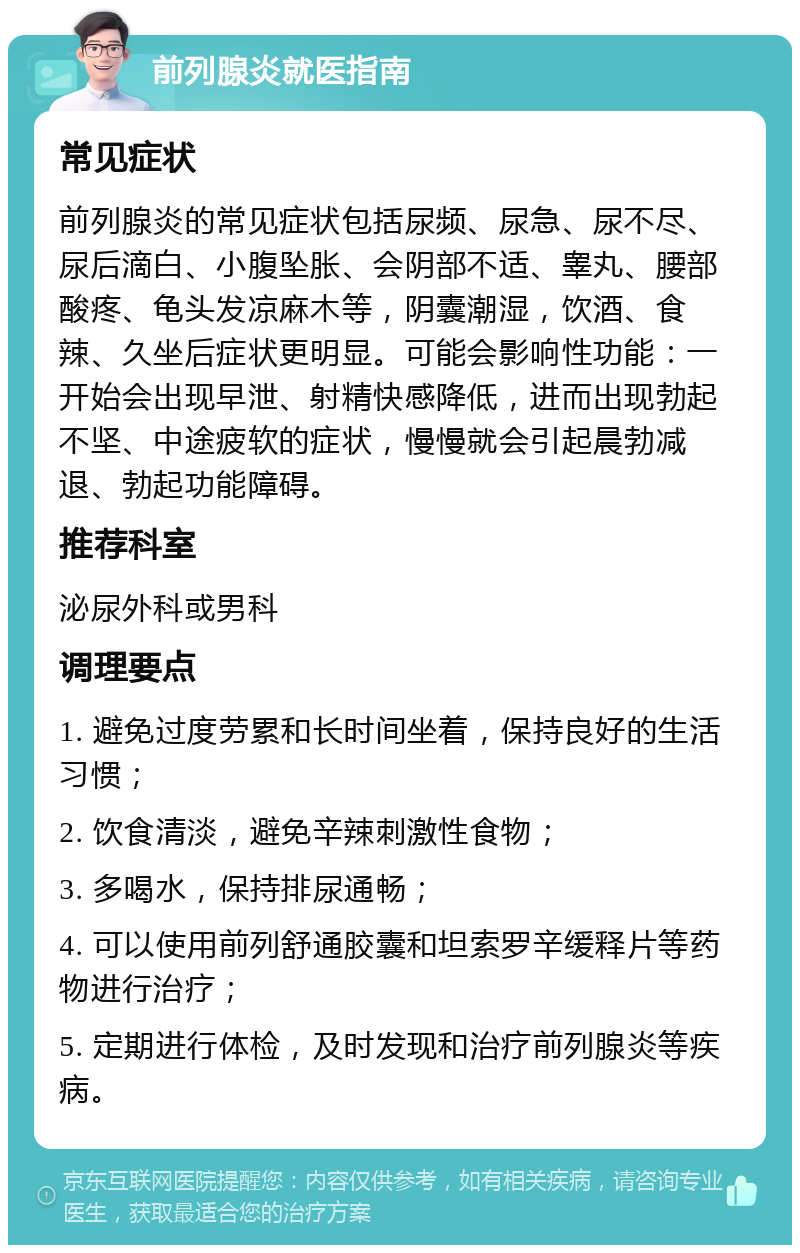 前列腺炎就医指南 常见症状 前列腺炎的常见症状包括尿频、尿急、尿不尽、尿后滴白、小腹坠胀、会阴部不适、睾丸、腰部酸疼、龟头发凉麻木等，阴囊潮湿，饮酒、食辣、久坐后症状更明显。可能会影响性功能：一开始会出现早泄、射精快感降低，进而出现勃起不坚、中途疲软的症状，慢慢就会引起晨勃减退、勃起功能障碍。 推荐科室 泌尿外科或男科 调理要点 1. 避免过度劳累和长时间坐着，保持良好的生活习惯； 2. 饮食清淡，避免辛辣刺激性食物； 3. 多喝水，保持排尿通畅； 4. 可以使用前列舒通胶囊和坦索罗辛缓释片等药物进行治疗； 5. 定期进行体检，及时发现和治疗前列腺炎等疾病。