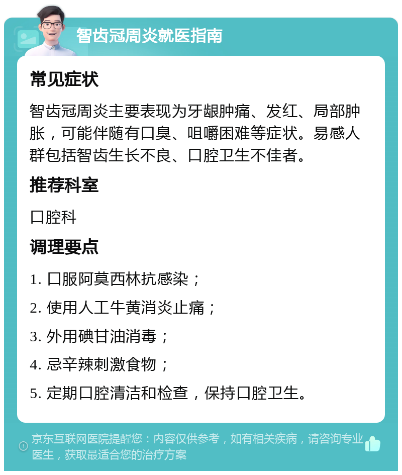 智齿冠周炎就医指南 常见症状 智齿冠周炎主要表现为牙龈肿痛、发红、局部肿胀，可能伴随有口臭、咀嚼困难等症状。易感人群包括智齿生长不良、口腔卫生不佳者。 推荐科室 口腔科 调理要点 1. 口服阿莫西林抗感染； 2. 使用人工牛黄消炎止痛； 3. 外用碘甘油消毒； 4. 忌辛辣刺激食物； 5. 定期口腔清洁和检查，保持口腔卫生。