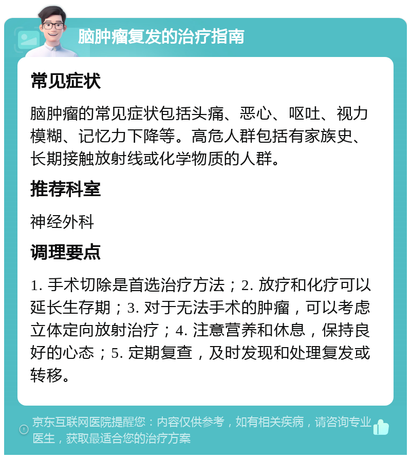 脑肿瘤复发的治疗指南 常见症状 脑肿瘤的常见症状包括头痛、恶心、呕吐、视力模糊、记忆力下降等。高危人群包括有家族史、长期接触放射线或化学物质的人群。 推荐科室 神经外科 调理要点 1. 手术切除是首选治疗方法；2. 放疗和化疗可以延长生存期；3. 对于无法手术的肿瘤，可以考虑立体定向放射治疗；4. 注意营养和休息，保持良好的心态；5. 定期复查，及时发现和处理复发或转移。