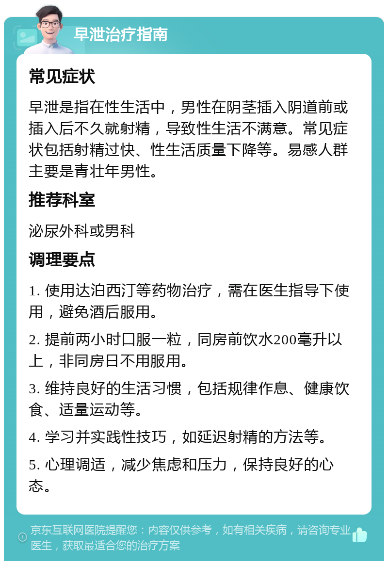 早泄治疗指南 常见症状 早泄是指在性生活中，男性在阴茎插入阴道前或插入后不久就射精，导致性生活不满意。常见症状包括射精过快、性生活质量下降等。易感人群主要是青壮年男性。 推荐科室 泌尿外科或男科 调理要点 1. 使用达泊西汀等药物治疗，需在医生指导下使用，避免酒后服用。 2. 提前两小时口服一粒，同房前饮水200毫升以上，非同房日不用服用。 3. 维持良好的生活习惯，包括规律作息、健康饮食、适量运动等。 4. 学习并实践性技巧，如延迟射精的方法等。 5. 心理调适，减少焦虑和压力，保持良好的心态。