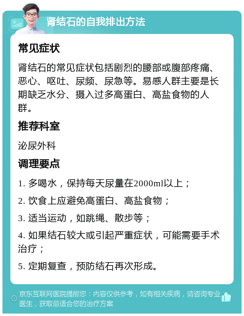 肾结石的自我排出方法 常见症状 肾结石的常见症状包括剧烈的腰部或腹部疼痛、恶心、呕吐、尿频、尿急等。易感人群主要是长期缺乏水分、摄入过多高蛋白、高盐食物的人群。 推荐科室 泌尿外科 调理要点 1. 多喝水，保持每天尿量在2000ml以上； 2. 饮食上应避免高蛋白、高盐食物； 3. 适当运动，如跳绳、散步等； 4. 如果结石较大或引起严重症状，可能需要手术治疗； 5. 定期复查，预防结石再次形成。