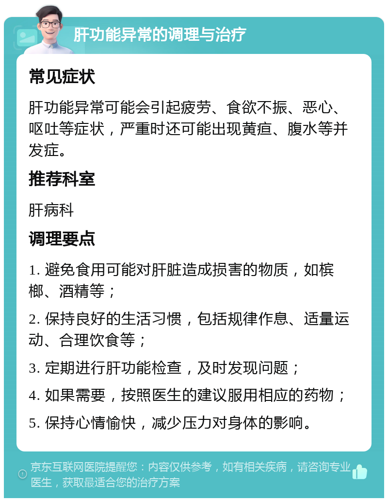 肝功能异常的调理与治疗 常见症状 肝功能异常可能会引起疲劳、食欲不振、恶心、呕吐等症状，严重时还可能出现黄疸、腹水等并发症。 推荐科室 肝病科 调理要点 1. 避免食用可能对肝脏造成损害的物质，如槟榔、酒精等； 2. 保持良好的生活习惯，包括规律作息、适量运动、合理饮食等； 3. 定期进行肝功能检查，及时发现问题； 4. 如果需要，按照医生的建议服用相应的药物； 5. 保持心情愉快，减少压力对身体的影响。