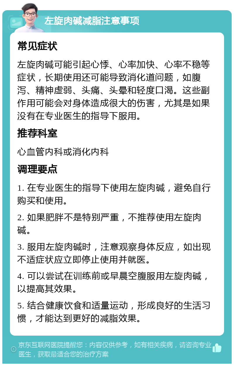 左旋肉碱减脂注意事项 常见症状 左旋肉碱可能引起心悸、心率加快、心率不稳等症状，长期使用还可能导致消化道问题，如腹泻、精神虚弱、头痛、头晕和轻度口渴。这些副作用可能会对身体造成很大的伤害，尤其是如果没有在专业医生的指导下服用。 推荐科室 心血管内科或消化内科 调理要点 1. 在专业医生的指导下使用左旋肉碱，避免自行购买和使用。 2. 如果肥胖不是特别严重，不推荐使用左旋肉碱。 3. 服用左旋肉碱时，注意观察身体反应，如出现不适症状应立即停止使用并就医。 4. 可以尝试在训练前或早晨空腹服用左旋肉碱，以提高其效果。 5. 结合健康饮食和适量运动，形成良好的生活习惯，才能达到更好的减脂效果。