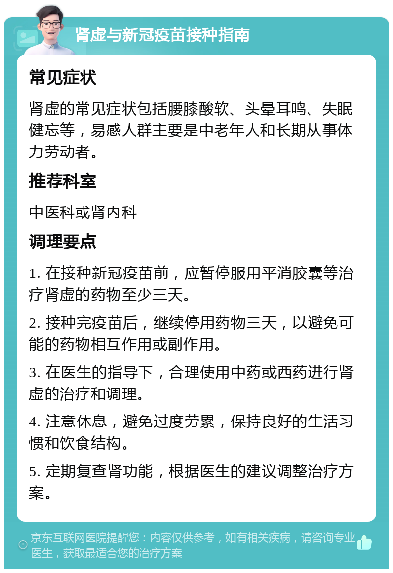 肾虚与新冠疫苗接种指南 常见症状 肾虚的常见症状包括腰膝酸软、头晕耳鸣、失眠健忘等，易感人群主要是中老年人和长期从事体力劳动者。 推荐科室 中医科或肾内科 调理要点 1. 在接种新冠疫苗前，应暂停服用平消胶囊等治疗肾虚的药物至少三天。 2. 接种完疫苗后，继续停用药物三天，以避免可能的药物相互作用或副作用。 3. 在医生的指导下，合理使用中药或西药进行肾虚的治疗和调理。 4. 注意休息，避免过度劳累，保持良好的生活习惯和饮食结构。 5. 定期复查肾功能，根据医生的建议调整治疗方案。