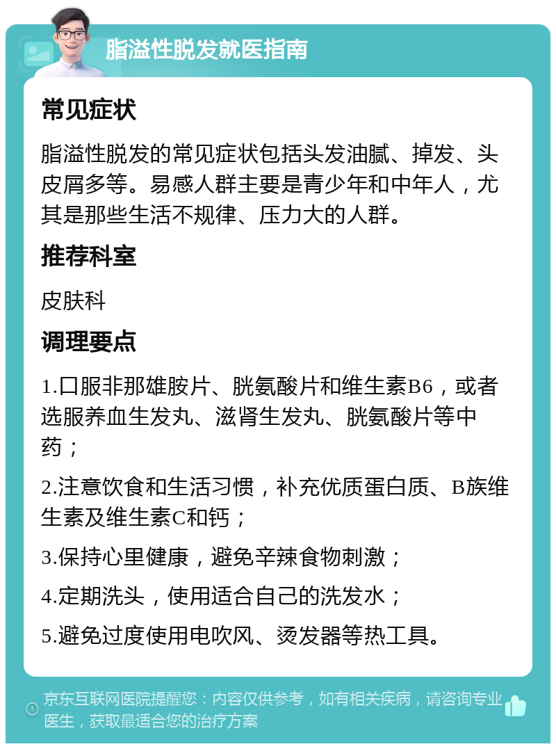 脂溢性脱发就医指南 常见症状 脂溢性脱发的常见症状包括头发油腻、掉发、头皮屑多等。易感人群主要是青少年和中年人，尤其是那些生活不规律、压力大的人群。 推荐科室 皮肤科 调理要点 1.口服非那雄胺片、胱氨酸片和维生素B6，或者选服养血生发丸、滋肾生发丸、胱氨酸片等中药； 2.注意饮食和生活习惯，补充优质蛋白质、B族维生素及维生素C和钙； 3.保持心里健康，避免辛辣食物刺激； 4.定期洗头，使用适合自己的洗发水； 5.避免过度使用电吹风、烫发器等热工具。