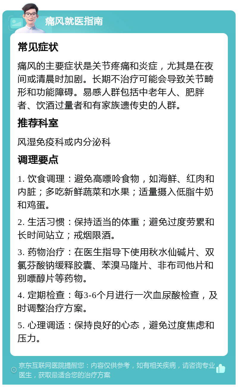 痛风就医指南 常见症状 痛风的主要症状是关节疼痛和炎症，尤其是在夜间或清晨时加剧。长期不治疗可能会导致关节畸形和功能障碍。易感人群包括中老年人、肥胖者、饮酒过量者和有家族遗传史的人群。 推荐科室 风湿免疫科或内分泌科 调理要点 1. 饮食调理：避免高嘌呤食物，如海鲜、红肉和内脏；多吃新鲜蔬菜和水果；适量摄入低脂牛奶和鸡蛋。 2. 生活习惯：保持适当的体重；避免过度劳累和长时间站立；戒烟限酒。 3. 药物治疗：在医生指导下使用秋水仙碱片、双氯芬酸钠缓释胶囊、苯溴马隆片、非布司他片和别嘌醇片等药物。 4. 定期检查：每3-6个月进行一次血尿酸检查，及时调整治疗方案。 5. 心理调适：保持良好的心态，避免过度焦虑和压力。