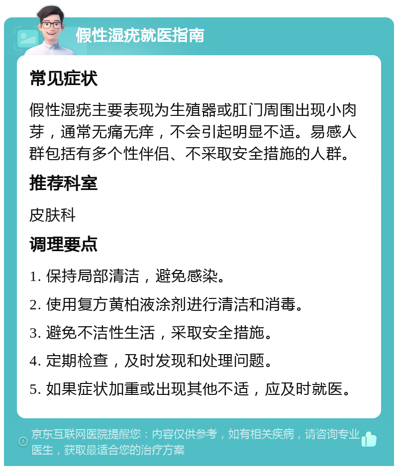 假性湿疣就医指南 常见症状 假性湿疣主要表现为生殖器或肛门周围出现小肉芽，通常无痛无痒，不会引起明显不适。易感人群包括有多个性伴侣、不采取安全措施的人群。 推荐科室 皮肤科 调理要点 1. 保持局部清洁，避免感染。 2. 使用复方黄柏液涂剂进行清洁和消毒。 3. 避免不洁性生活，采取安全措施。 4. 定期检查，及时发现和处理问题。 5. 如果症状加重或出现其他不适，应及时就医。