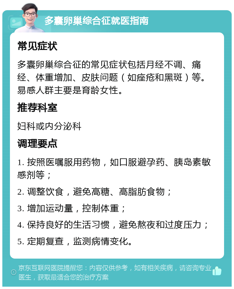 多囊卵巢综合征就医指南 常见症状 多囊卵巢综合征的常见症状包括月经不调、痛经、体重增加、皮肤问题（如痤疮和黑斑）等。易感人群主要是育龄女性。 推荐科室 妇科或内分泌科 调理要点 1. 按照医嘱服用药物，如口服避孕药、胰岛素敏感剂等； 2. 调整饮食，避免高糖、高脂肪食物； 3. 增加运动量，控制体重； 4. 保持良好的生活习惯，避免熬夜和过度压力； 5. 定期复查，监测病情变化。