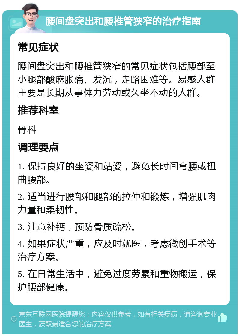 腰间盘突出和腰椎管狭窄的治疗指南 常见症状 腰间盘突出和腰椎管狭窄的常见症状包括腰部至小腿部酸麻胀痛、发沉，走路困难等。易感人群主要是长期从事体力劳动或久坐不动的人群。 推荐科室 骨科 调理要点 1. 保持良好的坐姿和站姿，避免长时间弯腰或扭曲腰部。 2. 适当进行腰部和腿部的拉伸和锻炼，增强肌肉力量和柔韧性。 3. 注意补钙，预防骨质疏松。 4. 如果症状严重，应及时就医，考虑微创手术等治疗方案。 5. 在日常生活中，避免过度劳累和重物搬运，保护腰部健康。