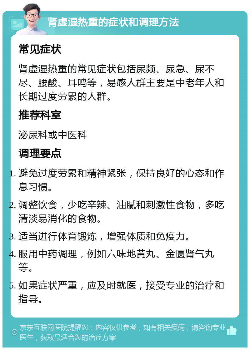 肾虚湿热重的症状和调理方法 常见症状 肾虚湿热重的常见症状包括尿频、尿急、尿不尽、腰酸、耳鸣等，易感人群主要是中老年人和长期过度劳累的人群。 推荐科室 泌尿科或中医科 调理要点 避免过度劳累和精神紧张，保持良好的心态和作息习惯。 调整饮食，少吃辛辣、油腻和刺激性食物，多吃清淡易消化的食物。 适当进行体育锻炼，增强体质和免疫力。 服用中药调理，例如六味地黄丸、金匮肾气丸等。 如果症状严重，应及时就医，接受专业的治疗和指导。