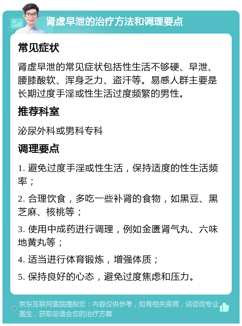 肾虚早泄的治疗方法和调理要点 常见症状 肾虚早泄的常见症状包括性生活不够硬、早泄、腰膝酸软、浑身乏力、盗汗等。易感人群主要是长期过度手淫或性生活过度频繁的男性。 推荐科室 泌尿外科或男科专科 调理要点 1. 避免过度手淫或性生活，保持适度的性生活频率； 2. 合理饮食，多吃一些补肾的食物，如黑豆、黑芝麻、核桃等； 3. 使用中成药进行调理，例如金匮肾气丸、六味地黄丸等； 4. 适当进行体育锻炼，增强体质； 5. 保持良好的心态，避免过度焦虑和压力。