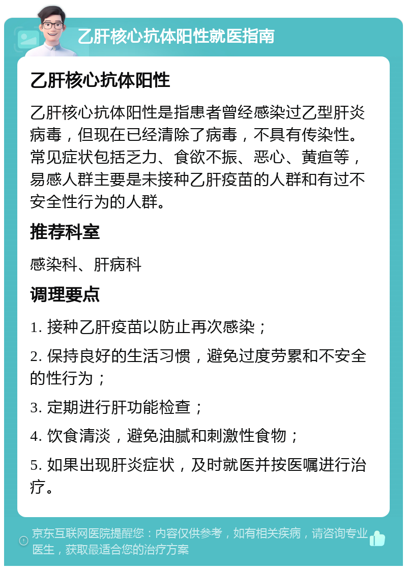 乙肝核心抗体阳性就医指南 乙肝核心抗体阳性 乙肝核心抗体阳性是指患者曾经感染过乙型肝炎病毒，但现在已经清除了病毒，不具有传染性。常见症状包括乏力、食欲不振、恶心、黄疸等，易感人群主要是未接种乙肝疫苗的人群和有过不安全性行为的人群。 推荐科室 感染科、肝病科 调理要点 1. 接种乙肝疫苗以防止再次感染； 2. 保持良好的生活习惯，避免过度劳累和不安全的性行为； 3. 定期进行肝功能检查； 4. 饮食清淡，避免油腻和刺激性食物； 5. 如果出现肝炎症状，及时就医并按医嘱进行治疗。