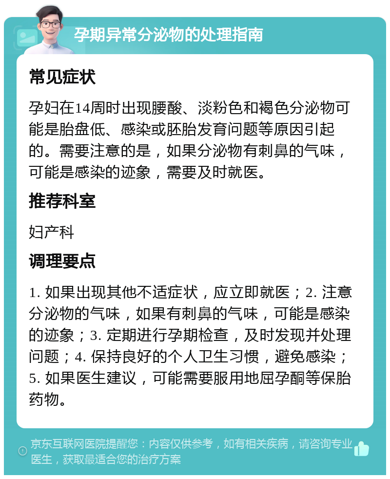 孕期异常分泌物的处理指南 常见症状 孕妇在14周时出现腰酸、淡粉色和褐色分泌物可能是胎盘低、感染或胚胎发育问题等原因引起的。需要注意的是，如果分泌物有刺鼻的气味，可能是感染的迹象，需要及时就医。 推荐科室 妇产科 调理要点 1. 如果出现其他不适症状，应立即就医；2. 注意分泌物的气味，如果有刺鼻的气味，可能是感染的迹象；3. 定期进行孕期检查，及时发现并处理问题；4. 保持良好的个人卫生习惯，避免感染；5. 如果医生建议，可能需要服用地屈孕酮等保胎药物。