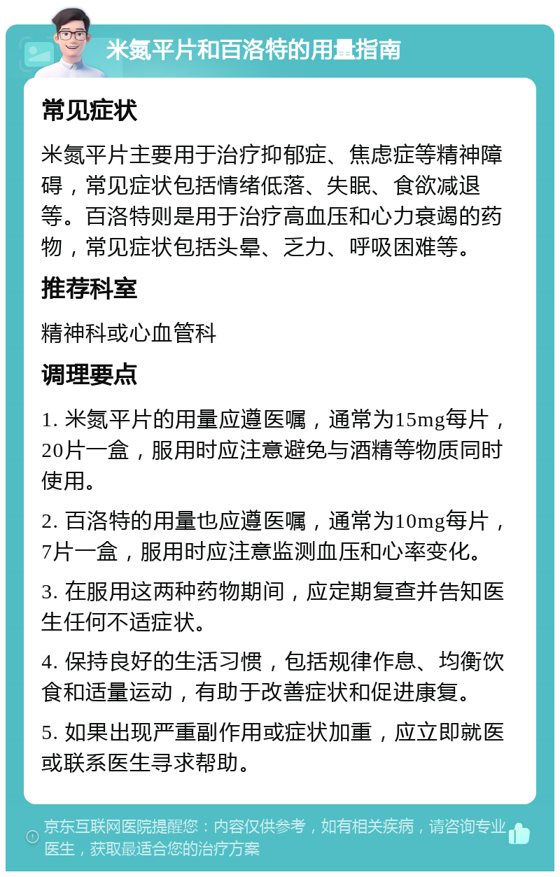 米氮平片和百洛特的用量指南 常见症状 米氮平片主要用于治疗抑郁症、焦虑症等精神障碍，常见症状包括情绪低落、失眠、食欲减退等。百洛特则是用于治疗高血压和心力衰竭的药物，常见症状包括头晕、乏力、呼吸困难等。 推荐科室 精神科或心血管科 调理要点 1. 米氮平片的用量应遵医嘱，通常为15mg每片，20片一盒，服用时应注意避免与酒精等物质同时使用。 2. 百洛特的用量也应遵医嘱，通常为10mg每片，7片一盒，服用时应注意监测血压和心率变化。 3. 在服用这两种药物期间，应定期复查并告知医生任何不适症状。 4. 保持良好的生活习惯，包括规律作息、均衡饮食和适量运动，有助于改善症状和促进康复。 5. 如果出现严重副作用或症状加重，应立即就医或联系医生寻求帮助。