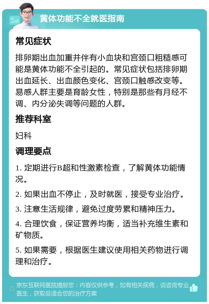 黄体功能不全就医指南 常见症状 排卵期出血加重并伴有小血块和宫颈口粗糙感可能是黄体功能不全引起的。常见症状包括排卵期出血延长、出血颜色变化、宫颈口触感改变等。易感人群主要是育龄女性，特别是那些有月经不调、内分泌失调等问题的人群。 推荐科室 妇科 调理要点 1. 定期进行B超和性激素检查，了解黄体功能情况。 2. 如果出血不停止，及时就医，接受专业治疗。 3. 注意生活规律，避免过度劳累和精神压力。 4. 合理饮食，保证营养均衡，适当补充维生素和矿物质。 5. 如果需要，根据医生建议使用相关药物进行调理和治疗。