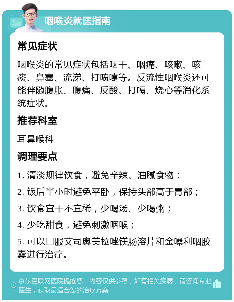 咽喉炎就医指南 常见症状 咽喉炎的常见症状包括咽干、咽痛、咳嗽、咳痰、鼻塞、流涕、打喷嚏等。反流性咽喉炎还可能伴随腹胀、腹痛、反酸、打嗝、烧心等消化系统症状。 推荐科室 耳鼻喉科 调理要点 1. 清淡规律饮食，避免辛辣、油腻食物； 2. 饭后半小时避免平卧，保持头部高于胃部； 3. 饮食宜干不宜稀，少喝汤、少喝粥； 4. 少吃甜食，避免刺激咽喉； 5. 可以口服艾司奥美拉唑镁肠溶片和金嗓利咽胶囊进行治疗。