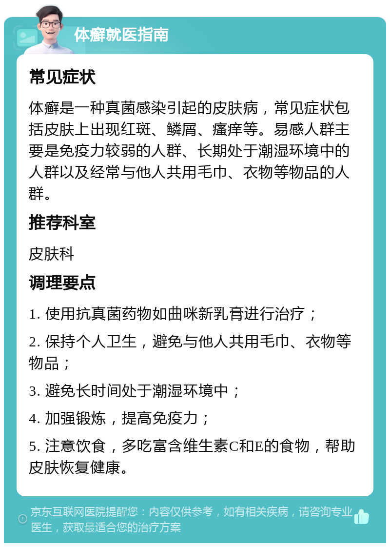 体癣就医指南 常见症状 体癣是一种真菌感染引起的皮肤病，常见症状包括皮肤上出现红斑、鳞屑、瘙痒等。易感人群主要是免疫力较弱的人群、长期处于潮湿环境中的人群以及经常与他人共用毛巾、衣物等物品的人群。 推荐科室 皮肤科 调理要点 1. 使用抗真菌药物如曲咪新乳膏进行治疗； 2. 保持个人卫生，避免与他人共用毛巾、衣物等物品； 3. 避免长时间处于潮湿环境中； 4. 加强锻炼，提高免疫力； 5. 注意饮食，多吃富含维生素C和E的食物，帮助皮肤恢复健康。