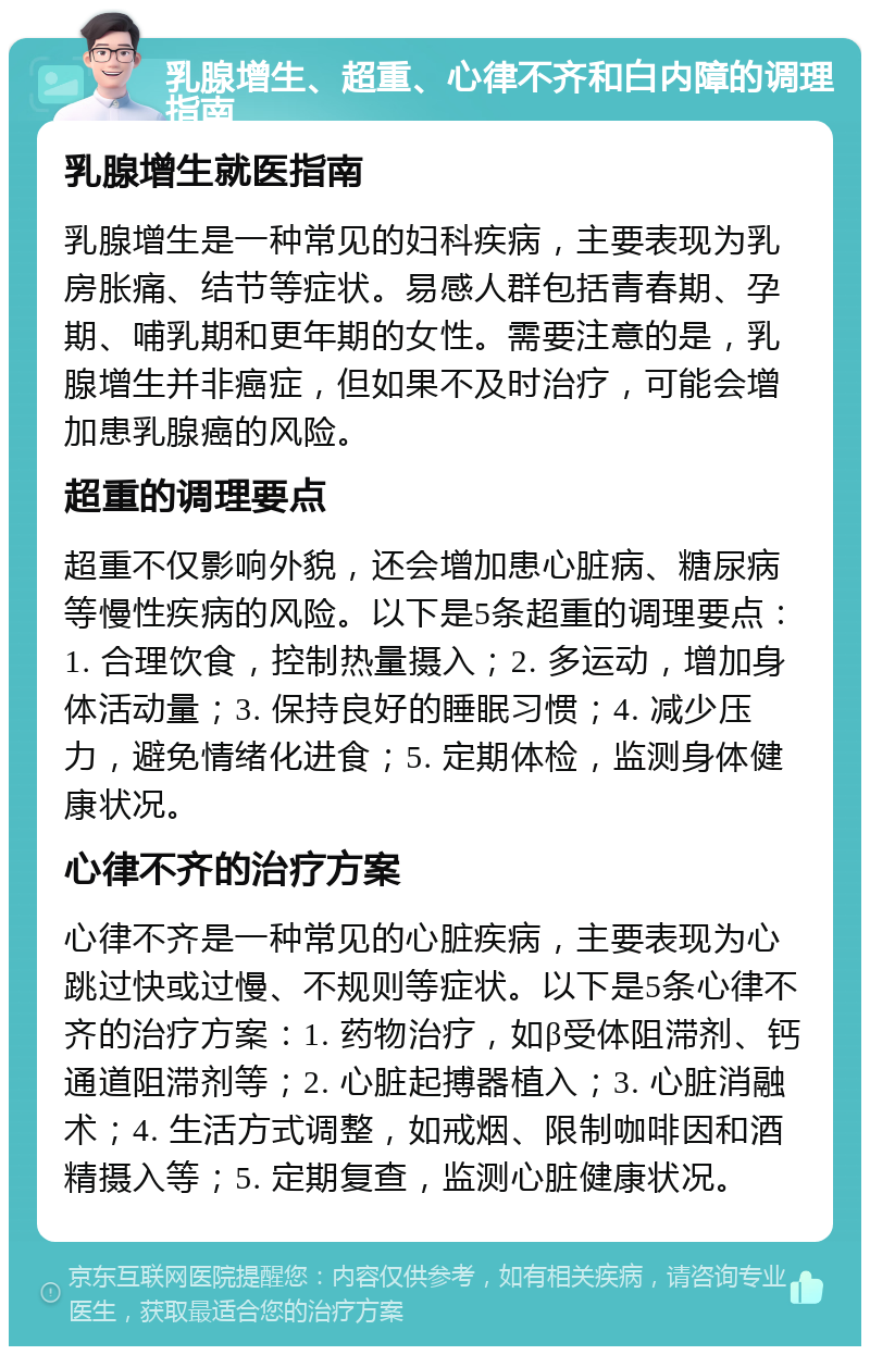 乳腺增生、超重、心律不齐和白内障的调理指南 乳腺增生就医指南 乳腺增生是一种常见的妇科疾病，主要表现为乳房胀痛、结节等症状。易感人群包括青春期、孕期、哺乳期和更年期的女性。需要注意的是，乳腺增生并非癌症，但如果不及时治疗，可能会增加患乳腺癌的风险。 超重的调理要点 超重不仅影响外貌，还会增加患心脏病、糖尿病等慢性疾病的风险。以下是5条超重的调理要点：1. 合理饮食，控制热量摄入；2. 多运动，增加身体活动量；3. 保持良好的睡眠习惯；4. 减少压力，避免情绪化进食；5. 定期体检，监测身体健康状况。 心律不齐的治疗方案 心律不齐是一种常见的心脏疾病，主要表现为心跳过快或过慢、不规则等症状。以下是5条心律不齐的治疗方案：1. 药物治疗，如β受体阻滞剂、钙通道阻滞剂等；2. 心脏起搏器植入；3. 心脏消融术；4. 生活方式调整，如戒烟、限制咖啡因和酒精摄入等；5. 定期复查，监测心脏健康状况。