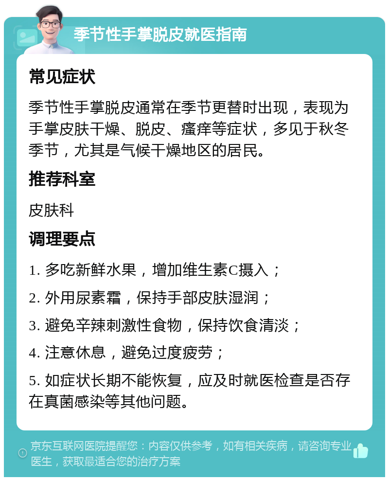 季节性手掌脱皮就医指南 常见症状 季节性手掌脱皮通常在季节更替时出现，表现为手掌皮肤干燥、脱皮、瘙痒等症状，多见于秋冬季节，尤其是气候干燥地区的居民。 推荐科室 皮肤科 调理要点 1. 多吃新鲜水果，增加维生素C摄入； 2. 外用尿素霜，保持手部皮肤湿润； 3. 避免辛辣刺激性食物，保持饮食清淡； 4. 注意休息，避免过度疲劳； 5. 如症状长期不能恢复，应及时就医检查是否存在真菌感染等其他问题。