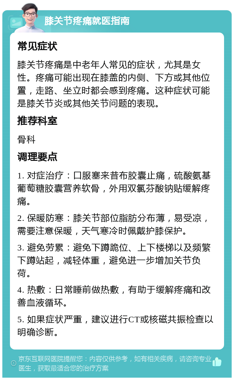 膝关节疼痛就医指南 常见症状 膝关节疼痛是中老年人常见的症状，尤其是女性。疼痛可能出现在膝盖的内侧、下方或其他位置，走路、坐立时都会感到疼痛。这种症状可能是膝关节炎或其他关节问题的表现。 推荐科室 骨科 调理要点 1. 对症治疗：口服塞来昔布胶囊止痛，硫酸氨基葡萄糖胶囊营养软骨，外用双氯芬酸钠贴缓解疼痛。 2. 保暖防寒：膝关节部位脂肪分布薄，易受凉，需要注意保暖，天气寒冷时佩戴护膝保护。 3. 避免劳累：避免下蹲跪位、上下楼梯以及频繁下蹲站起，减轻体重，避免进一步增加关节负荷。 4. 热敷：日常睡前做热敷，有助于缓解疼痛和改善血液循环。 5. 如果症状严重，建议进行CT或核磁共振检查以明确诊断。