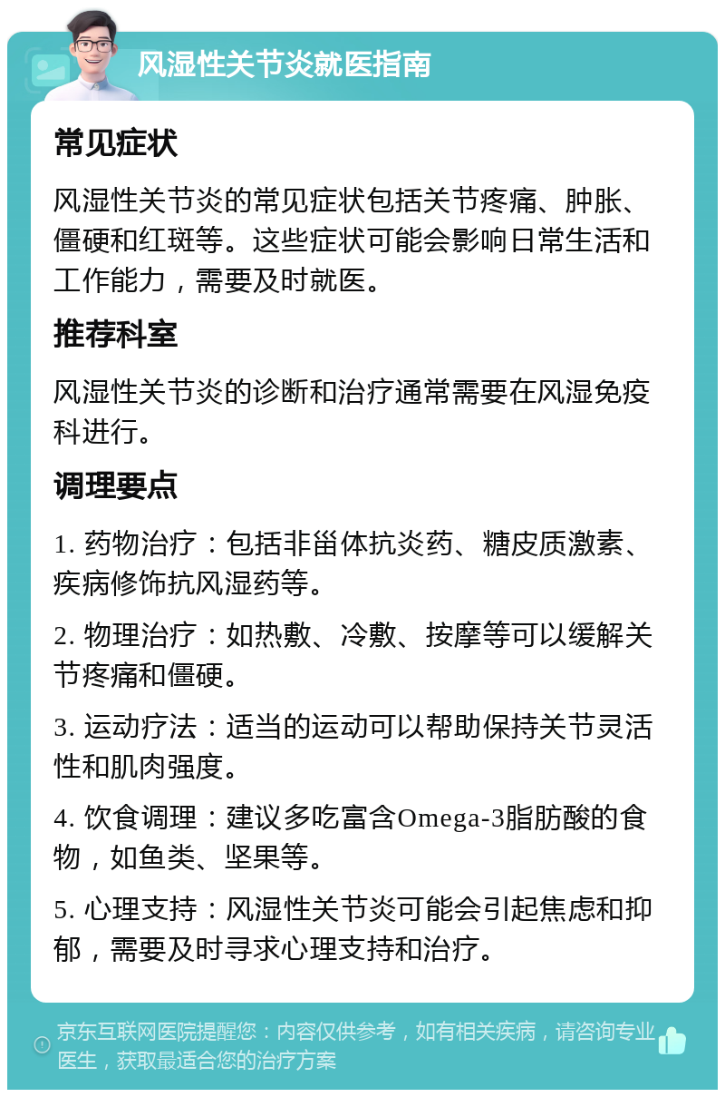 风湿性关节炎就医指南 常见症状 风湿性关节炎的常见症状包括关节疼痛、肿胀、僵硬和红斑等。这些症状可能会影响日常生活和工作能力，需要及时就医。 推荐科室 风湿性关节炎的诊断和治疗通常需要在风湿免疫科进行。 调理要点 1. 药物治疗：包括非甾体抗炎药、糖皮质激素、疾病修饰抗风湿药等。 2. 物理治疗：如热敷、冷敷、按摩等可以缓解关节疼痛和僵硬。 3. 运动疗法：适当的运动可以帮助保持关节灵活性和肌肉强度。 4. 饮食调理：建议多吃富含Omega-3脂肪酸的食物，如鱼类、坚果等。 5. 心理支持：风湿性关节炎可能会引起焦虑和抑郁，需要及时寻求心理支持和治疗。