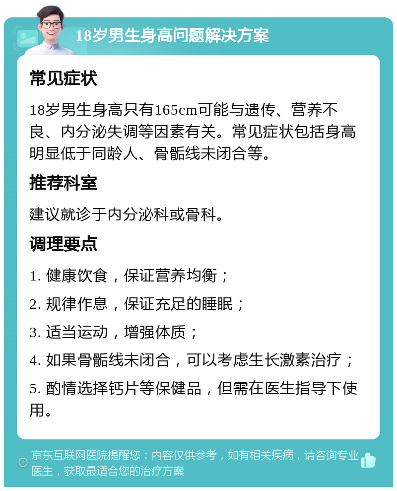 18岁男生身高问题解决方案 常见症状 18岁男生身高只有165cm可能与遗传、营养不良、内分泌失调等因素有关。常见症状包括身高明显低于同龄人、骨骺线未闭合等。 推荐科室 建议就诊于内分泌科或骨科。 调理要点 1. 健康饮食，保证营养均衡； 2. 规律作息，保证充足的睡眠； 3. 适当运动，增强体质； 4. 如果骨骺线未闭合，可以考虑生长激素治疗； 5. 酌情选择钙片等保健品，但需在医生指导下使用。