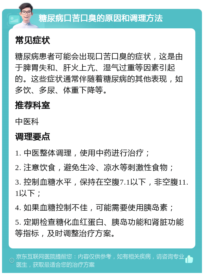 糖尿病口苦口臭的原因和调理方法 常见症状 糖尿病患者可能会出现口苦口臭的症状，这是由于脾胃失和、肝火上亢、湿气过重等因素引起的。这些症状通常伴随着糖尿病的其他表现，如多饮、多尿、体重下降等。 推荐科室 中医科 调理要点 1. 中医整体调理，使用中药进行治疗； 2. 注意饮食，避免生冷、凉水等刺激性食物； 3. 控制血糖水平，保持在空腹7.1以下，非空腹11.1以下； 4. 如果血糖控制不佳，可能需要使用胰岛素； 5. 定期检查糖化血红蛋白、胰岛功能和肾脏功能等指标，及时调整治疗方案。