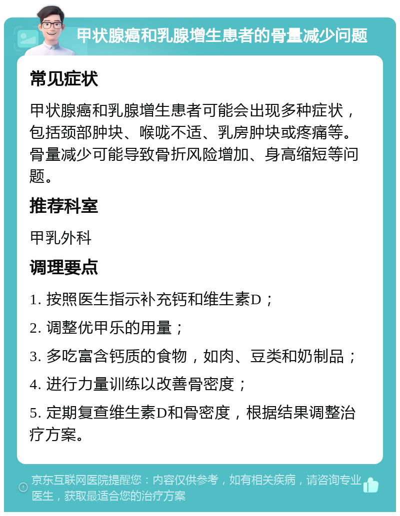 甲状腺癌和乳腺增生患者的骨量减少问题 常见症状 甲状腺癌和乳腺增生患者可能会出现多种症状，包括颈部肿块、喉咙不适、乳房肿块或疼痛等。骨量减少可能导致骨折风险增加、身高缩短等问题。 推荐科室 甲乳外科 调理要点 1. 按照医生指示补充钙和维生素D； 2. 调整优甲乐的用量； 3. 多吃富含钙质的食物，如肉、豆类和奶制品； 4. 进行力量训练以改善骨密度； 5. 定期复查维生素D和骨密度，根据结果调整治疗方案。