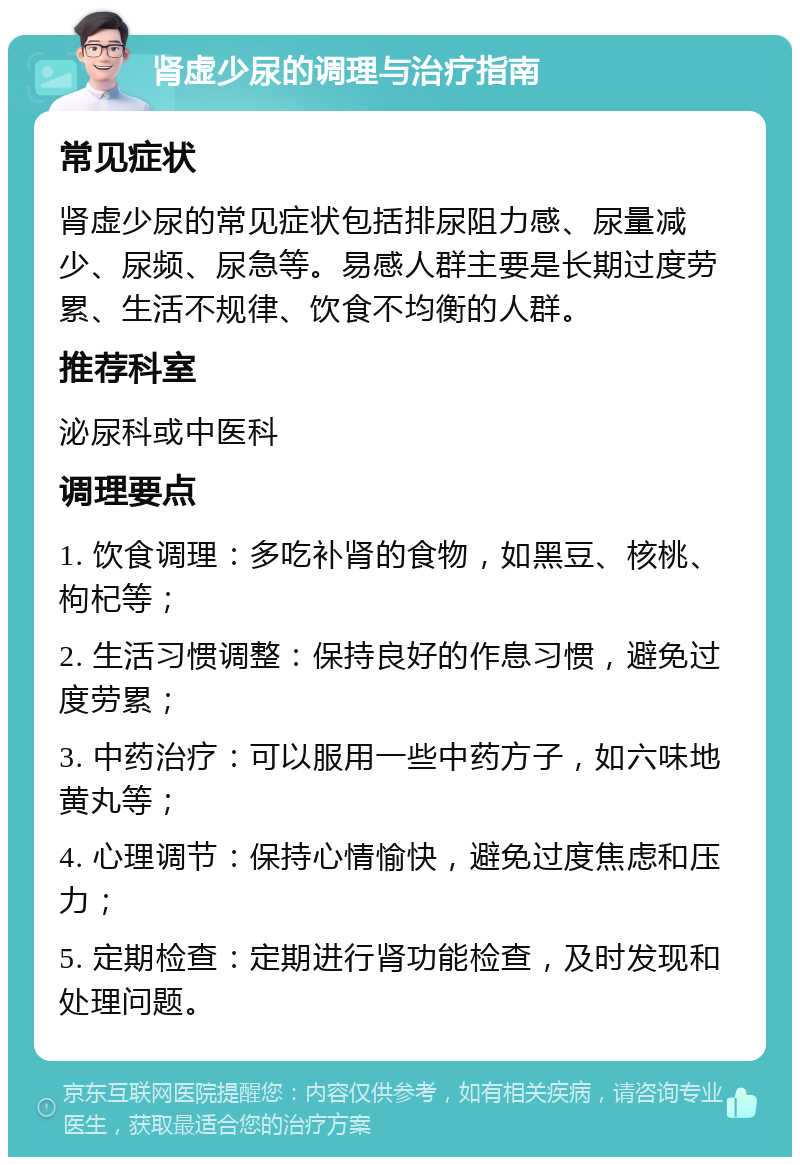 肾虚少尿的调理与治疗指南 常见症状 肾虚少尿的常见症状包括排尿阻力感、尿量减少、尿频、尿急等。易感人群主要是长期过度劳累、生活不规律、饮食不均衡的人群。 推荐科室 泌尿科或中医科 调理要点 1. 饮食调理：多吃补肾的食物，如黑豆、核桃、枸杞等； 2. 生活习惯调整：保持良好的作息习惯，避免过度劳累； 3. 中药治疗：可以服用一些中药方子，如六味地黄丸等； 4. 心理调节：保持心情愉快，避免过度焦虑和压力； 5. 定期检查：定期进行肾功能检查，及时发现和处理问题。