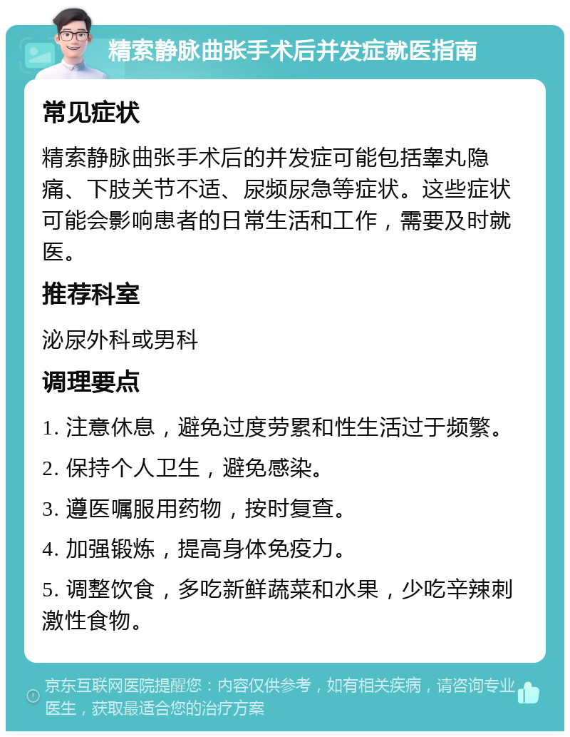 精索静脉曲张手术后并发症就医指南 常见症状 精索静脉曲张手术后的并发症可能包括睾丸隐痛、下肢关节不适、尿频尿急等症状。这些症状可能会影响患者的日常生活和工作，需要及时就医。 推荐科室 泌尿外科或男科 调理要点 1. 注意休息，避免过度劳累和性生活过于频繁。 2. 保持个人卫生，避免感染。 3. 遵医嘱服用药物，按时复查。 4. 加强锻炼，提高身体免疫力。 5. 调整饮食，多吃新鲜蔬菜和水果，少吃辛辣刺激性食物。