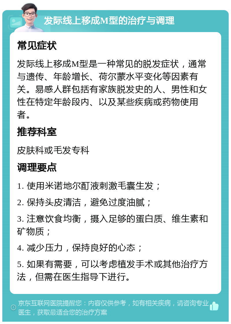 发际线上移成M型的治疗与调理 常见症状 发际线上移成M型是一种常见的脱发症状，通常与遗传、年龄增长、荷尔蒙水平变化等因素有关。易感人群包括有家族脱发史的人、男性和女性在特定年龄段内、以及某些疾病或药物使用者。 推荐科室 皮肤科或毛发专科 调理要点 1. 使用米诺地尔酊液刺激毛囊生发； 2. 保持头皮清洁，避免过度油腻； 3. 注意饮食均衡，摄入足够的蛋白质、维生素和矿物质； 4. 减少压力，保持良好的心态； 5. 如果有需要，可以考虑植发手术或其他治疗方法，但需在医生指导下进行。