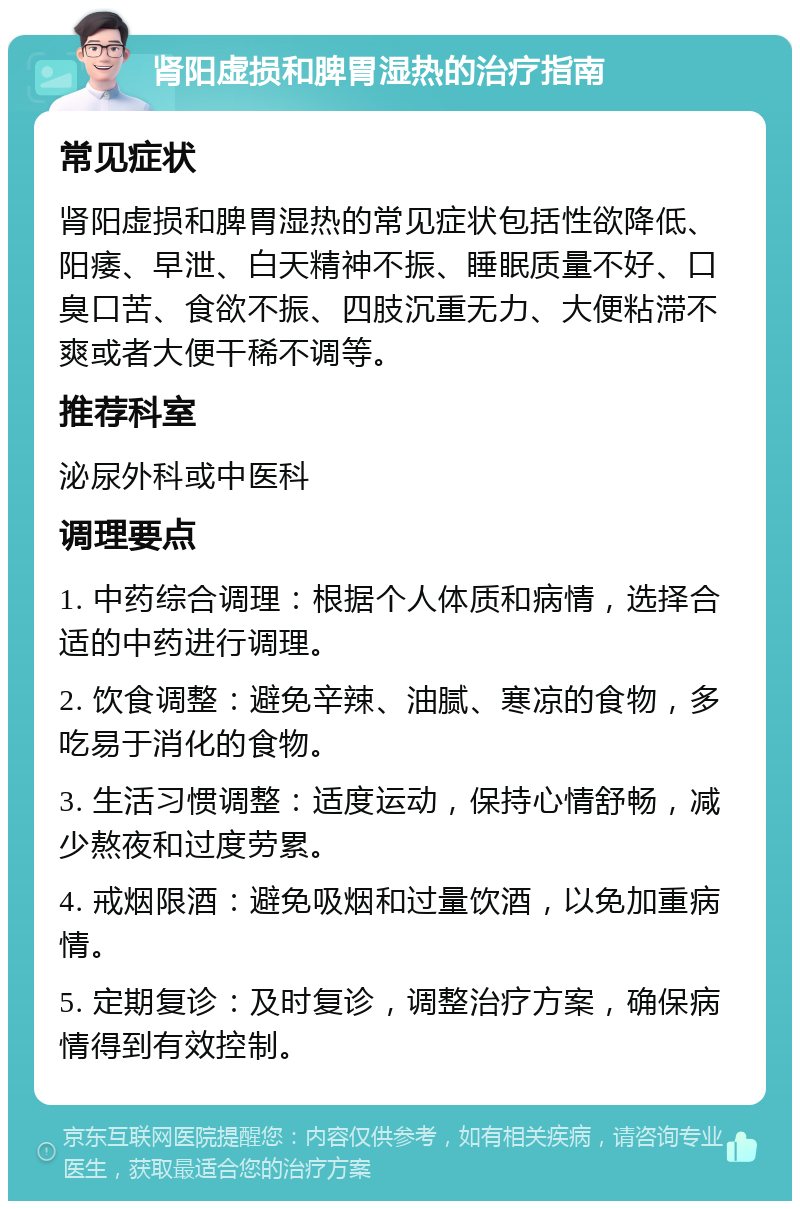 肾阳虚损和脾胃湿热的治疗指南 常见症状 肾阳虚损和脾胃湿热的常见症状包括性欲降低、阳痿、早泄、白天精神不振、睡眠质量不好、口臭口苦、食欲不振、四肢沉重无力、大便粘滞不爽或者大便干稀不调等。 推荐科室 泌尿外科或中医科 调理要点 1. 中药综合调理：根据个人体质和病情，选择合适的中药进行调理。 2. 饮食调整：避免辛辣、油腻、寒凉的食物，多吃易于消化的食物。 3. 生活习惯调整：适度运动，保持心情舒畅，减少熬夜和过度劳累。 4. 戒烟限酒：避免吸烟和过量饮酒，以免加重病情。 5. 定期复诊：及时复诊，调整治疗方案，确保病情得到有效控制。