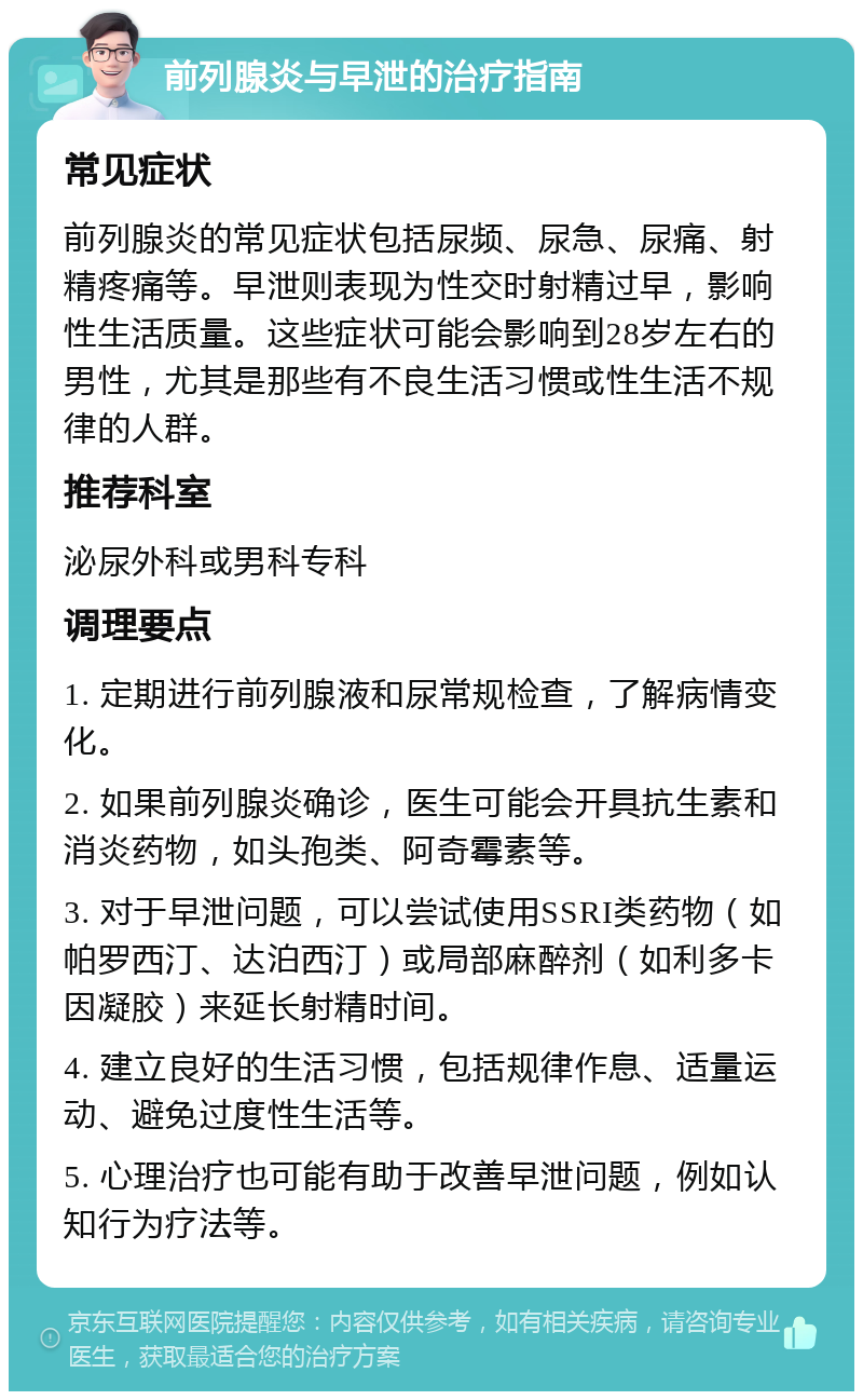 前列腺炎与早泄的治疗指南 常见症状 前列腺炎的常见症状包括尿频、尿急、尿痛、射精疼痛等。早泄则表现为性交时射精过早，影响性生活质量。这些症状可能会影响到28岁左右的男性，尤其是那些有不良生活习惯或性生活不规律的人群。 推荐科室 泌尿外科或男科专科 调理要点 1. 定期进行前列腺液和尿常规检查，了解病情变化。 2. 如果前列腺炎确诊，医生可能会开具抗生素和消炎药物，如头孢类、阿奇霉素等。 3. 对于早泄问题，可以尝试使用SSRI类药物（如帕罗西汀、达泊西汀）或局部麻醉剂（如利多卡因凝胶）来延长射精时间。 4. 建立良好的生活习惯，包括规律作息、适量运动、避免过度性生活等。 5. 心理治疗也可能有助于改善早泄问题，例如认知行为疗法等。