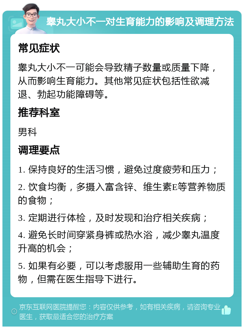 睾丸大小不一对生育能力的影响及调理方法 常见症状 睾丸大小不一可能会导致精子数量或质量下降，从而影响生育能力。其他常见症状包括性欲减退、勃起功能障碍等。 推荐科室 男科 调理要点 1. 保持良好的生活习惯，避免过度疲劳和压力； 2. 饮食均衡，多摄入富含锌、维生素E等营养物质的食物； 3. 定期进行体检，及时发现和治疗相关疾病； 4. 避免长时间穿紧身裤或热水浴，减少睾丸温度升高的机会； 5. 如果有必要，可以考虑服用一些辅助生育的药物，但需在医生指导下进行。