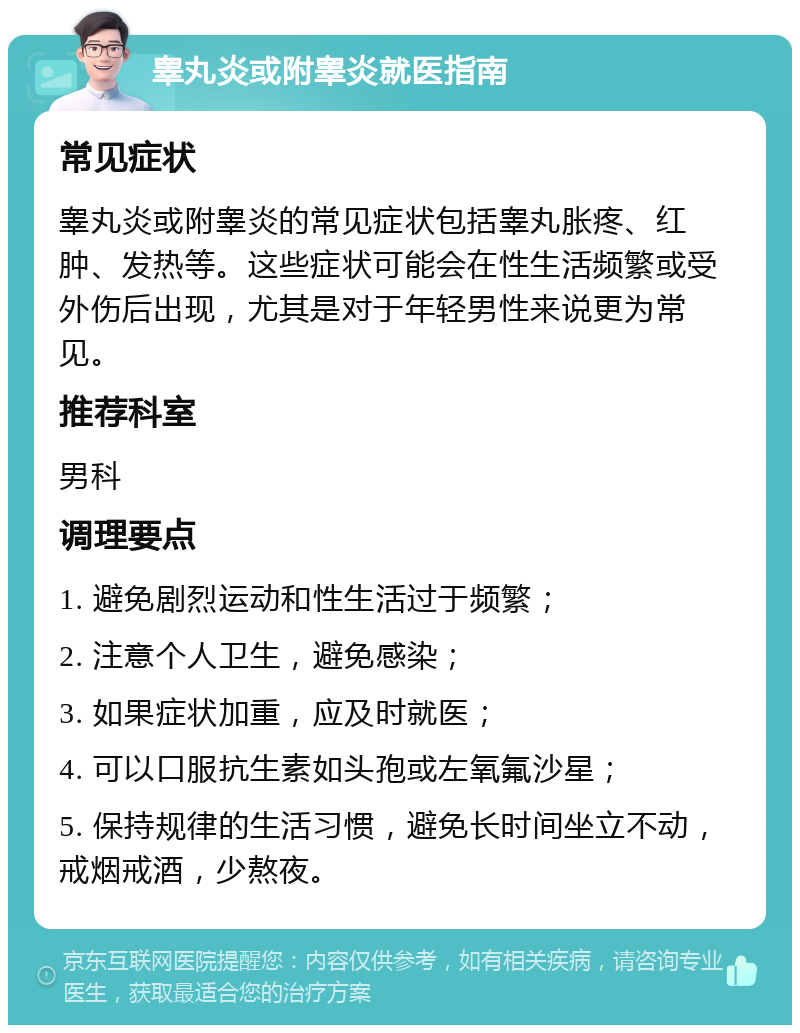 睾丸炎或附睾炎就医指南 常见症状 睾丸炎或附睾炎的常见症状包括睾丸胀疼、红肿、发热等。这些症状可能会在性生活频繁或受外伤后出现，尤其是对于年轻男性来说更为常见。 推荐科室 男科 调理要点 1. 避免剧烈运动和性生活过于频繁； 2. 注意个人卫生，避免感染； 3. 如果症状加重，应及时就医； 4. 可以口服抗生素如头孢或左氧氟沙星； 5. 保持规律的生活习惯，避免长时间坐立不动，戒烟戒酒，少熬夜。