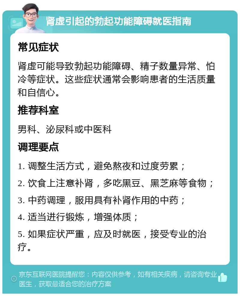 肾虚引起的勃起功能障碍就医指南 常见症状 肾虚可能导致勃起功能障碍、精子数量异常、怕冷等症状。这些症状通常会影响患者的生活质量和自信心。 推荐科室 男科、泌尿科或中医科 调理要点 1. 调整生活方式，避免熬夜和过度劳累； 2. 饮食上注意补肾，多吃黑豆、黑芝麻等食物； 3. 中药调理，服用具有补肾作用的中药； 4. 适当进行锻炼，增强体质； 5. 如果症状严重，应及时就医，接受专业的治疗。