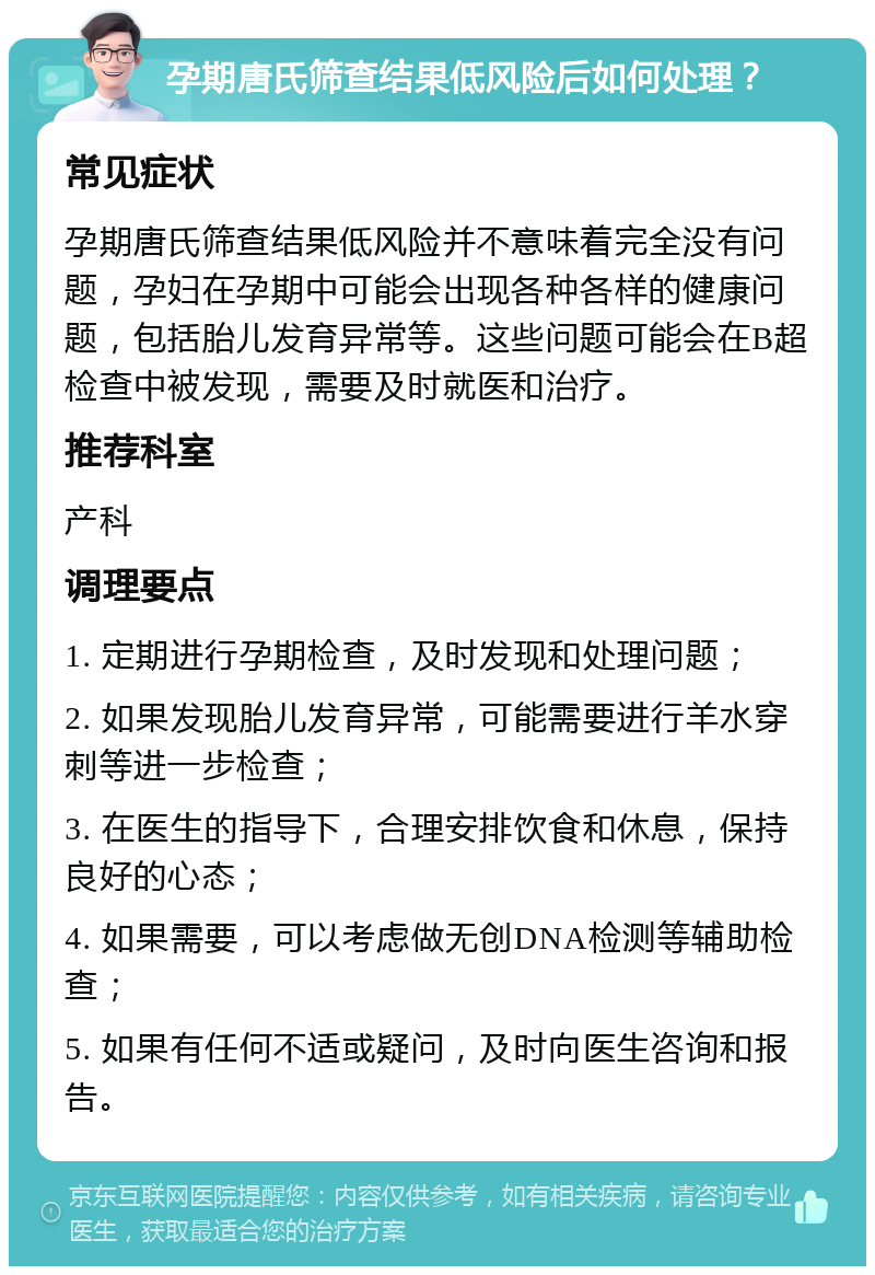 孕期唐氏筛查结果低风险后如何处理？ 常见症状 孕期唐氏筛查结果低风险并不意味着完全没有问题，孕妇在孕期中可能会出现各种各样的健康问题，包括胎儿发育异常等。这些问题可能会在B超检查中被发现，需要及时就医和治疗。 推荐科室 产科 调理要点 1. 定期进行孕期检查，及时发现和处理问题； 2. 如果发现胎儿发育异常，可能需要进行羊水穿刺等进一步检查； 3. 在医生的指导下，合理安排饮食和休息，保持良好的心态； 4. 如果需要，可以考虑做无创DNA检测等辅助检查； 5. 如果有任何不适或疑问，及时向医生咨询和报告。