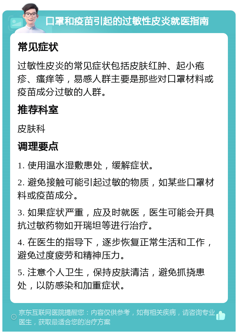 口罩和疫苗引起的过敏性皮炎就医指南 常见症状 过敏性皮炎的常见症状包括皮肤红肿、起小疱疹、瘙痒等，易感人群主要是那些对口罩材料或疫苗成分过敏的人群。 推荐科室 皮肤科 调理要点 1. 使用温水湿敷患处，缓解症状。 2. 避免接触可能引起过敏的物质，如某些口罩材料或疫苗成分。 3. 如果症状严重，应及时就医，医生可能会开具抗过敏药物如开瑞坦等进行治疗。 4. 在医生的指导下，逐步恢复正常生活和工作，避免过度疲劳和精神压力。 5. 注意个人卫生，保持皮肤清洁，避免抓挠患处，以防感染和加重症状。