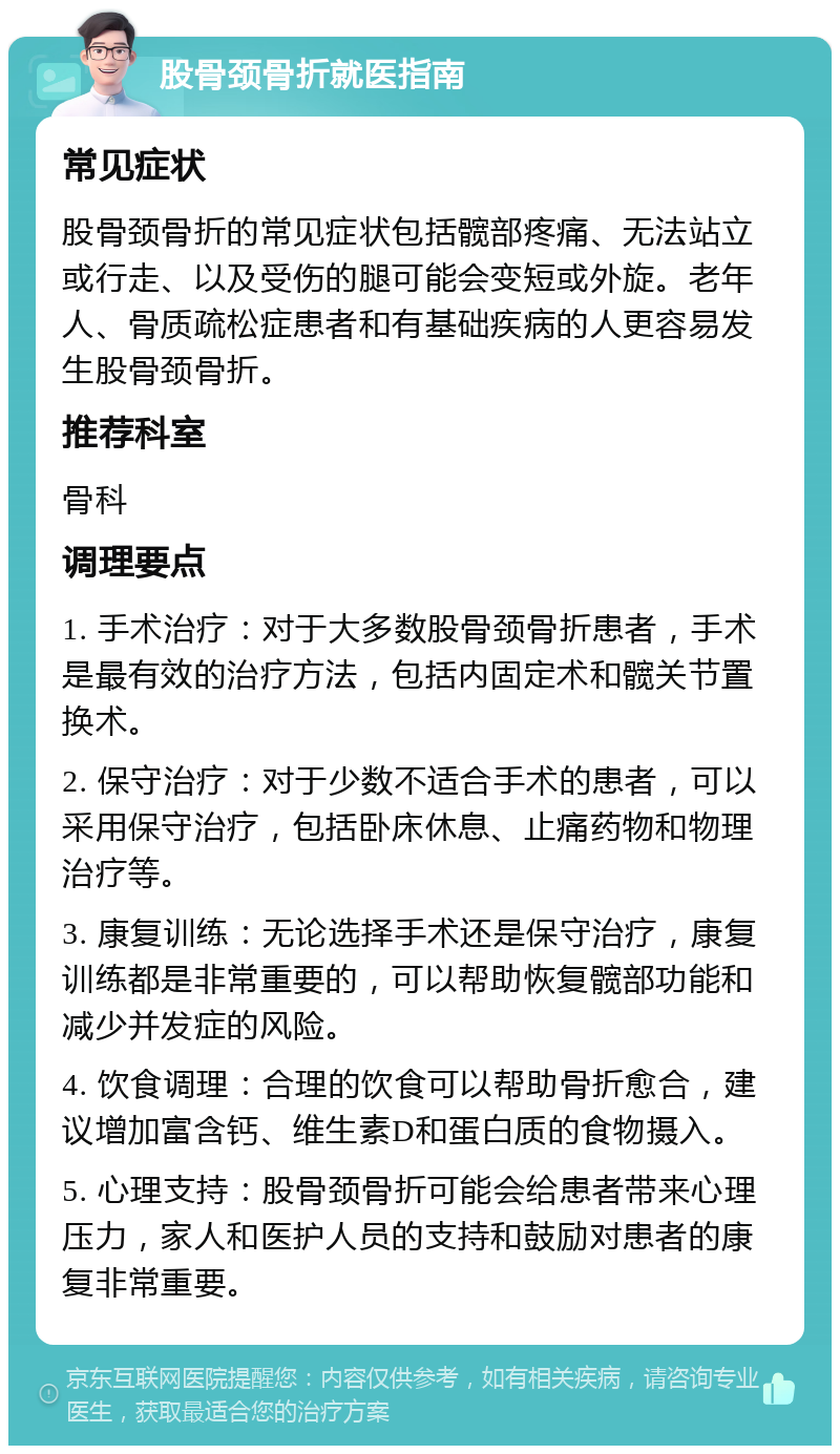 股骨颈骨折就医指南 常见症状 股骨颈骨折的常见症状包括髋部疼痛、无法站立或行走、以及受伤的腿可能会变短或外旋。老年人、骨质疏松症患者和有基础疾病的人更容易发生股骨颈骨折。 推荐科室 骨科 调理要点 1. 手术治疗：对于大多数股骨颈骨折患者，手术是最有效的治疗方法，包括内固定术和髋关节置换术。 2. 保守治疗：对于少数不适合手术的患者，可以采用保守治疗，包括卧床休息、止痛药物和物理治疗等。 3. 康复训练：无论选择手术还是保守治疗，康复训练都是非常重要的，可以帮助恢复髋部功能和减少并发症的风险。 4. 饮食调理：合理的饮食可以帮助骨折愈合，建议增加富含钙、维生素D和蛋白质的食物摄入。 5. 心理支持：股骨颈骨折可能会给患者带来心理压力，家人和医护人员的支持和鼓励对患者的康复非常重要。