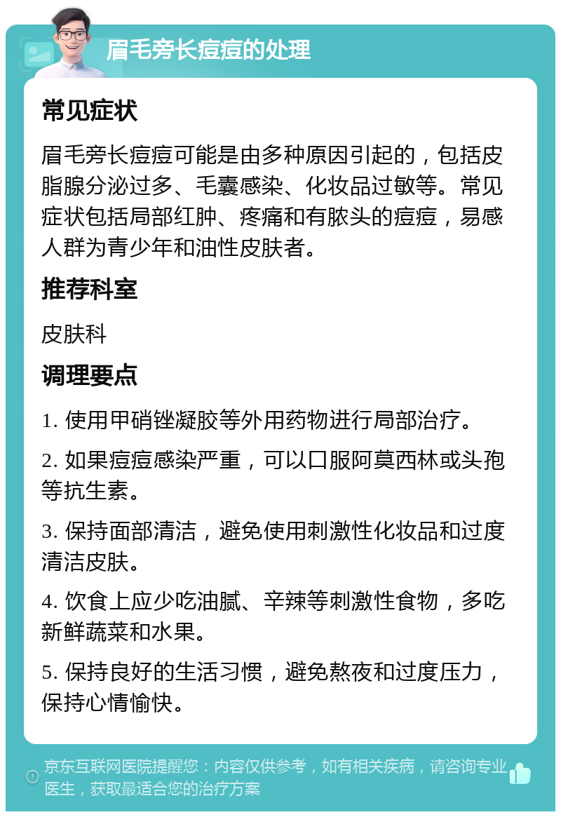 眉毛旁长痘痘的处理 常见症状 眉毛旁长痘痘可能是由多种原因引起的，包括皮脂腺分泌过多、毛囊感染、化妆品过敏等。常见症状包括局部红肿、疼痛和有脓头的痘痘，易感人群为青少年和油性皮肤者。 推荐科室 皮肤科 调理要点 1. 使用甲硝锉凝胶等外用药物进行局部治疗。 2. 如果痘痘感染严重，可以口服阿莫西林或头孢等抗生素。 3. 保持面部清洁，避免使用刺激性化妆品和过度清洁皮肤。 4. 饮食上应少吃油腻、辛辣等刺激性食物，多吃新鲜蔬菜和水果。 5. 保持良好的生活习惯，避免熬夜和过度压力，保持心情愉快。