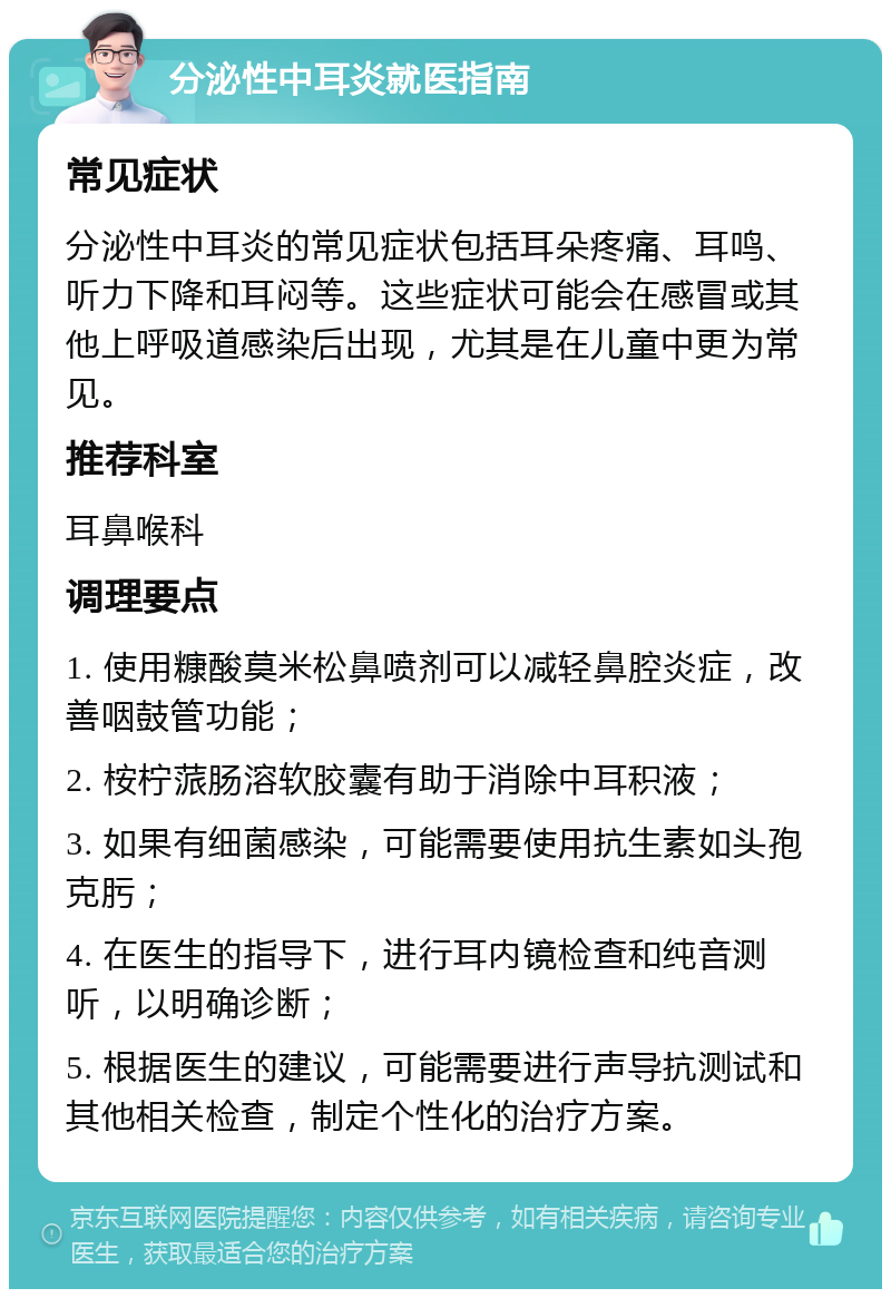 分泌性中耳炎就医指南 常见症状 分泌性中耳炎的常见症状包括耳朵疼痛、耳鸣、听力下降和耳闷等。这些症状可能会在感冒或其他上呼吸道感染后出现，尤其是在儿童中更为常见。 推荐科室 耳鼻喉科 调理要点 1. 使用糠酸莫米松鼻喷剂可以减轻鼻腔炎症，改善咽鼓管功能； 2. 桉柠蒎肠溶软胶囊有助于消除中耳积液； 3. 如果有细菌感染，可能需要使用抗生素如头孢克肟； 4. 在医生的指导下，进行耳内镜检查和纯音测听，以明确诊断； 5. 根据医生的建议，可能需要进行声导抗测试和其他相关检查，制定个性化的治疗方案。