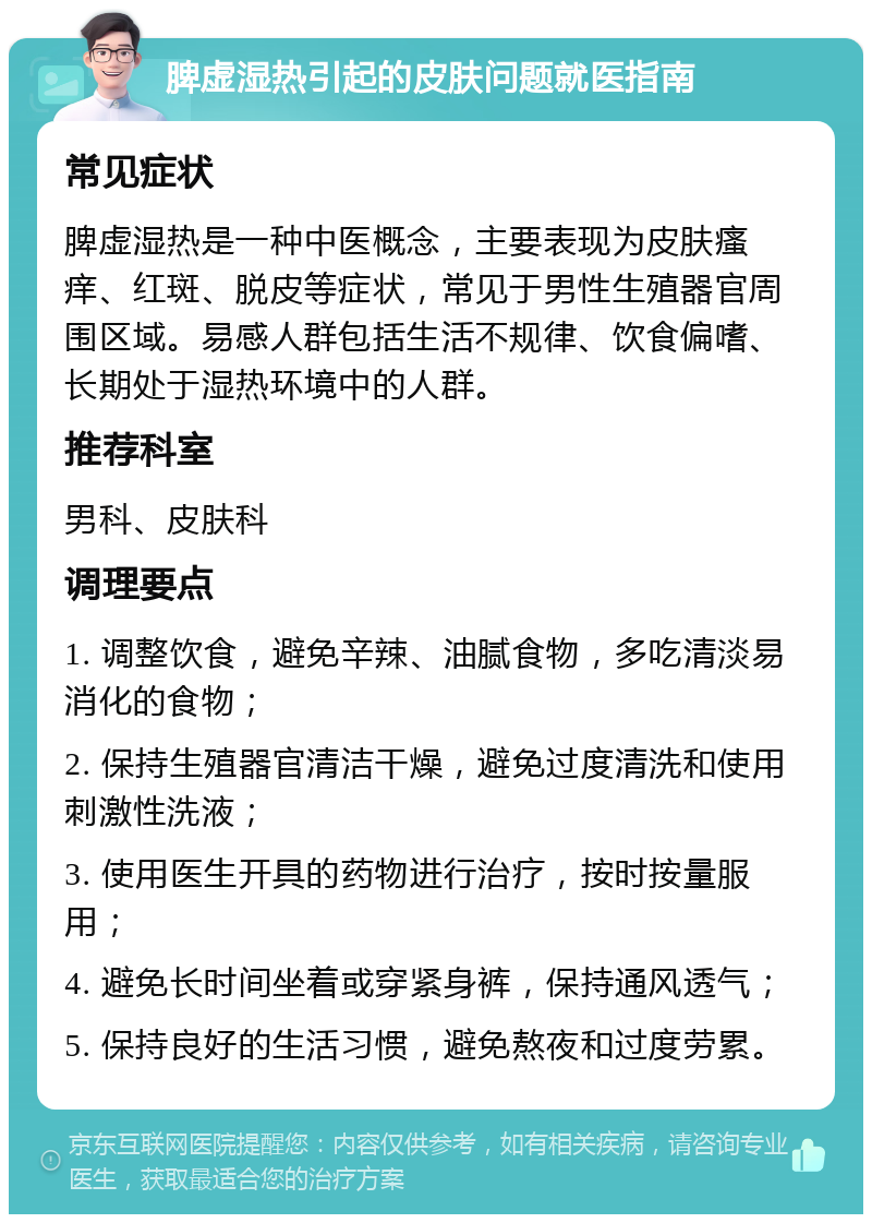 脾虚湿热引起的皮肤问题就医指南 常见症状 脾虚湿热是一种中医概念，主要表现为皮肤瘙痒、红斑、脱皮等症状，常见于男性生殖器官周围区域。易感人群包括生活不规律、饮食偏嗜、长期处于湿热环境中的人群。 推荐科室 男科、皮肤科 调理要点 1. 调整饮食，避免辛辣、油腻食物，多吃清淡易消化的食物； 2. 保持生殖器官清洁干燥，避免过度清洗和使用刺激性洗液； 3. 使用医生开具的药物进行治疗，按时按量服用； 4. 避免长时间坐着或穿紧身裤，保持通风透气； 5. 保持良好的生活习惯，避免熬夜和过度劳累。