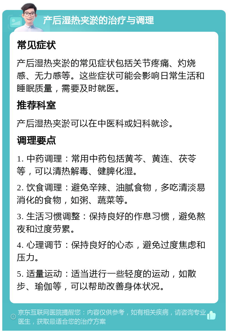 产后湿热夹淤的治疗与调理 常见症状 产后湿热夹淤的常见症状包括关节疼痛、灼烧感、无力感等。这些症状可能会影响日常生活和睡眠质量，需要及时就医。 推荐科室 产后湿热夹淤可以在中医科或妇科就诊。 调理要点 1. 中药调理：常用中药包括黄芩、黄连、茯苓等，可以清热解毒、健脾化湿。 2. 饮食调理：避免辛辣、油腻食物，多吃清淡易消化的食物，如粥、蔬菜等。 3. 生活习惯调整：保持良好的作息习惯，避免熬夜和过度劳累。 4. 心理调节：保持良好的心态，避免过度焦虑和压力。 5. 适量运动：适当进行一些轻度的运动，如散步、瑜伽等，可以帮助改善身体状况。