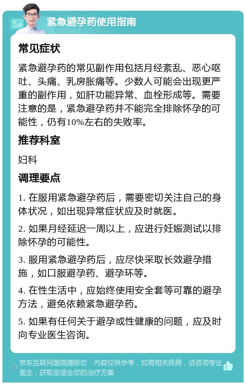 紧急避孕药使用指南 常见症状 紧急避孕药的常见副作用包括月经紊乱、恶心呕吐、头痛、乳房胀痛等。少数人可能会出现更严重的副作用，如肝功能异常、血栓形成等。需要注意的是，紧急避孕药并不能完全排除怀孕的可能性，仍有10%左右的失败率。 推荐科室 妇科 调理要点 1. 在服用紧急避孕药后，需要密切关注自己的身体状况，如出现异常症状应及时就医。 2. 如果月经延迟一周以上，应进行妊娠测试以排除怀孕的可能性。 3. 服用紧急避孕药后，应尽快采取长效避孕措施，如口服避孕药、避孕环等。 4. 在性生活中，应始终使用安全套等可靠的避孕方法，避免依赖紧急避孕药。 5. 如果有任何关于避孕或性健康的问题，应及时向专业医生咨询。