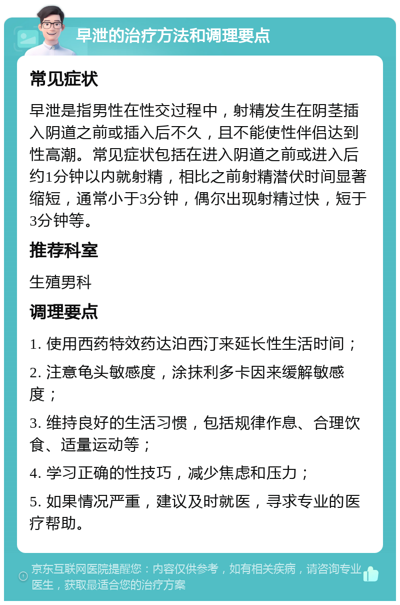 早泄的治疗方法和调理要点 常见症状 早泄是指男性在性交过程中，射精发生在阴茎插入阴道之前或插入后不久，且不能使性伴侣达到性高潮。常见症状包括在进入阴道之前或进入后约1分钟以内就射精，相比之前射精潜伏时间显著缩短，通常小于3分钟，偶尔出现射精过快，短于3分钟等。 推荐科室 生殖男科 调理要点 1. 使用西药特效药达泊西汀来延长性生活时间； 2. 注意龟头敏感度，涂抹利多卡因来缓解敏感度； 3. 维持良好的生活习惯，包括规律作息、合理饮食、适量运动等； 4. 学习正确的性技巧，减少焦虑和压力； 5. 如果情况严重，建议及时就医，寻求专业的医疗帮助。