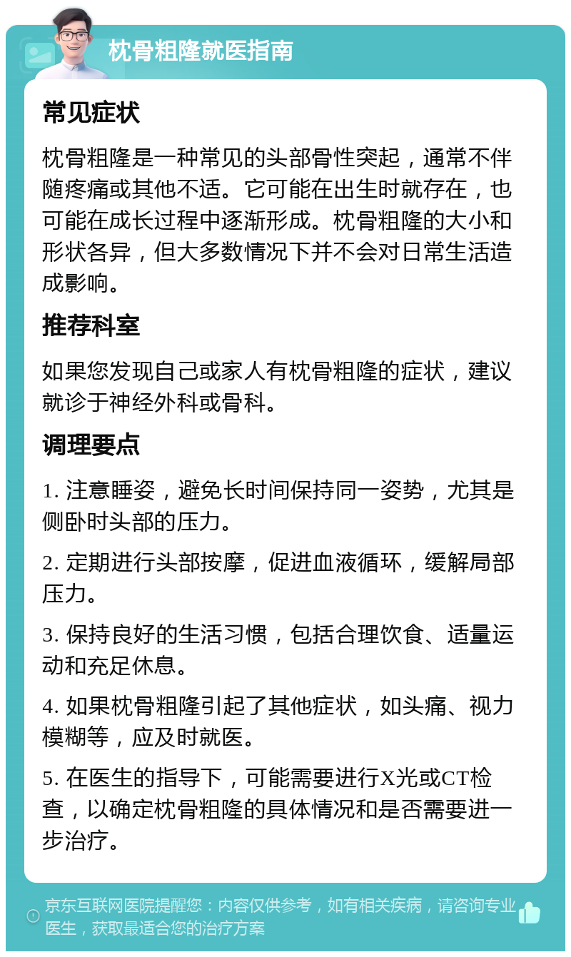 枕骨粗隆就医指南 常见症状 枕骨粗隆是一种常见的头部骨性突起，通常不伴随疼痛或其他不适。它可能在出生时就存在，也可能在成长过程中逐渐形成。枕骨粗隆的大小和形状各异，但大多数情况下并不会对日常生活造成影响。 推荐科室 如果您发现自己或家人有枕骨粗隆的症状，建议就诊于神经外科或骨科。 调理要点 1. 注意睡姿，避免长时间保持同一姿势，尤其是侧卧时头部的压力。 2. 定期进行头部按摩，促进血液循环，缓解局部压力。 3. 保持良好的生活习惯，包括合理饮食、适量运动和充足休息。 4. 如果枕骨粗隆引起了其他症状，如头痛、视力模糊等，应及时就医。 5. 在医生的指导下，可能需要进行X光或CT检查，以确定枕骨粗隆的具体情况和是否需要进一步治疗。