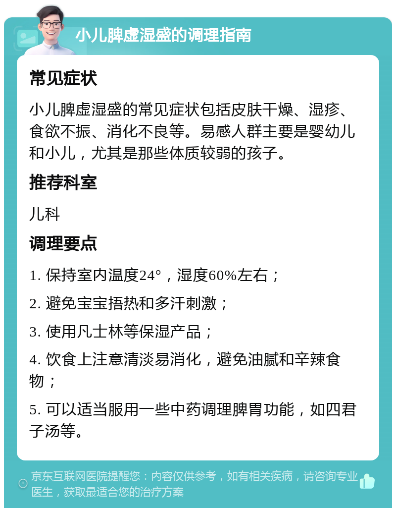 小儿脾虚湿盛的调理指南 常见症状 小儿脾虚湿盛的常见症状包括皮肤干燥、湿疹、食欲不振、消化不良等。易感人群主要是婴幼儿和小儿，尤其是那些体质较弱的孩子。 推荐科室 儿科 调理要点 1. 保持室内温度24°，湿度60%左右； 2. 避免宝宝捂热和多汗刺激； 3. 使用凡士林等保湿产品； 4. 饮食上注意清淡易消化，避免油腻和辛辣食物； 5. 可以适当服用一些中药调理脾胃功能，如四君子汤等。