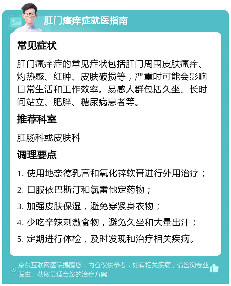 肛门瘙痒症就医指南 常见症状 肛门瘙痒症的常见症状包括肛门周围皮肤瘙痒、灼热感、红肿、皮肤破损等，严重时可能会影响日常生活和工作效率。易感人群包括久坐、长时间站立、肥胖、糖尿病患者等。 推荐科室 肛肠科或皮肤科 调理要点 1. 使用地奈德乳膏和氧化锌软膏进行外用治疗； 2. 口服依巴斯汀和氯雷他定药物； 3. 加强皮肤保湿，避免穿紧身衣物； 4. 少吃辛辣刺激食物，避免久坐和大量出汗； 5. 定期进行体检，及时发现和治疗相关疾病。